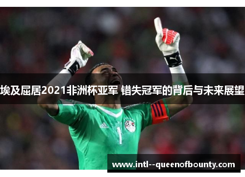 埃及屈居2021非洲杯亚军 错失冠军的背后与未来展望 埃及屈居2021非洲杯亚军 错失冠军的背后与未来展望