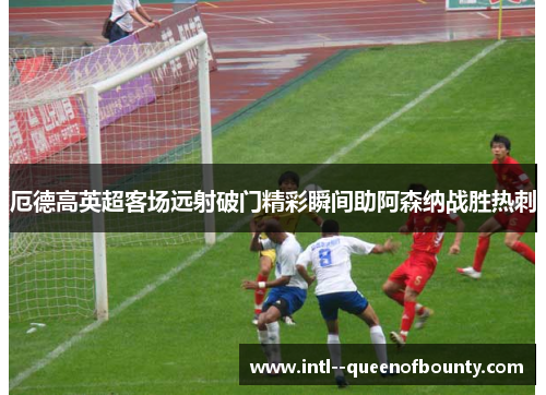 厄德高英超客场远射破门精彩瞬间助阿森纳战胜热刺